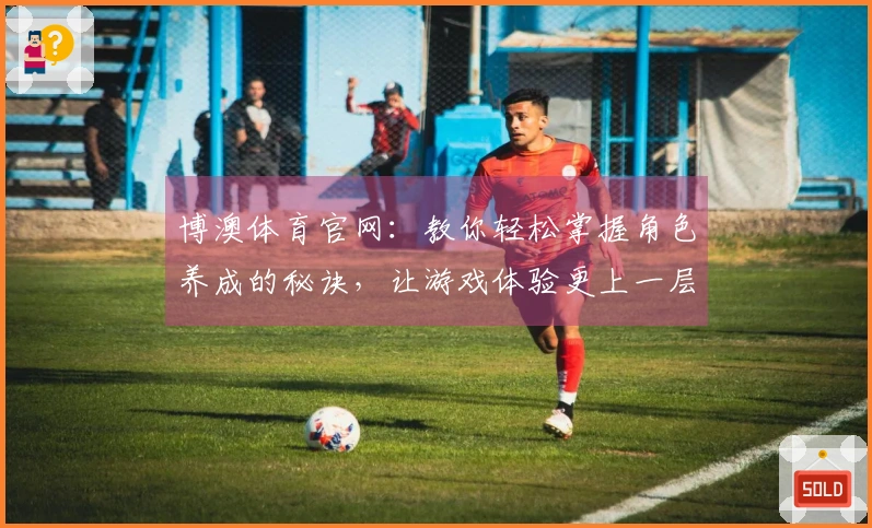 博澳体育官网：教你轻松掌握角色养成的秘诀，让游戏体验更上一层楼