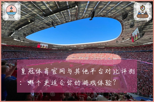 皇冠体育官网与其他平台对比评测：哪个更适合你的游戏体验？