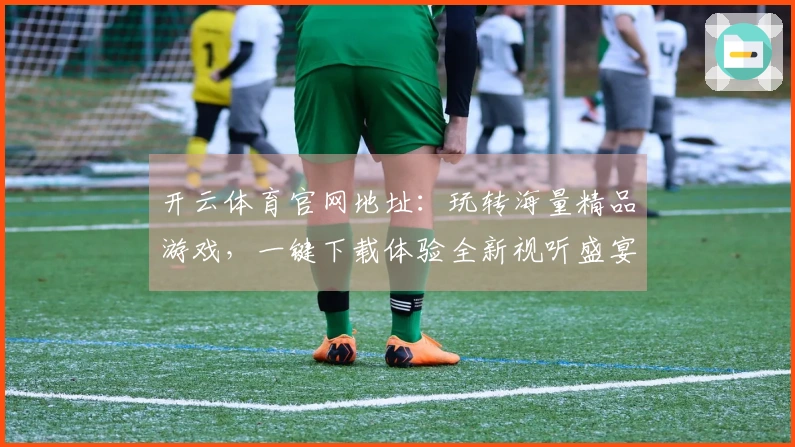 开云体育官网地址：玩转海量精品游戏，一键下载体验全新视听盛宴